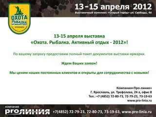 13-15 апреля выставка
           «Охота. Рыбалка. Активный отдых - 2012»!

 По вашему запросу предоставим полный пакет документов выставки-ярмарки.

                           Ждем Ваших заявок!

Мы ценим наших постоянных клиентов и открыты для сотрудничества с новыми!


                                                             Компания«Про-линия»
                                          Г. Ярославль, ул. Трефолева, 24 а, офис 8
                                         Тел.: +7 (4852) 72-80-73, 72-79-23, 73-19-63
                                                                    www.pro-linia.ru
 
