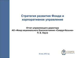 Астана, 2012 год Стратегия развития Фонда и корпоративное управление Отчет управляющего директора АО «Фонд национального благосостояния «Самрук-Казына» П. Б. Хауза 