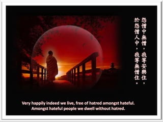 Very happily indeed we live, free of hatred amongst hateful.
Amongst hateful people we dwell without hatred.
怨
憎
中
無
憎
，
我
等
安
樂
住
，
於
怨
憎
人
中
，
我
等
無
憎
住
。
 