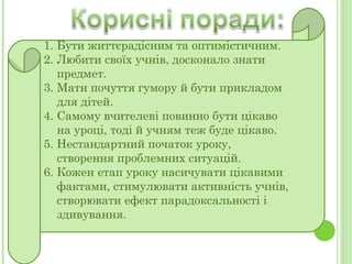 Бути життєрадісним та оптимістичним. Любити своїх учнів, досконало знати предмет. Мати почуття гумору й бути прикладом для дітей. Самому вчителеві  повинно бути цікаво на уроці, тоді й учням теж буде цікаво. Нестандартний початок уроку, створення проблемних ситуацій. Кожен етап уроку насичувати цікавими фактами, стимулювати активність учнів, створювати ефект парадоксальності і здивування. 