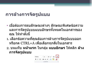 การล้างการจัดรูปแบบ เมื่อต้องการลบลักษณะต่างๆ ลักษณะพิเศษข้อความ และการจัดรูปแบบแบบอักษรทั้งหมดในเอกสารของคุณ ให้ทำดังนี้ 1.  เลือกข้อความที่คุณต้องการล้างการจัดรูปแบบออก หรือกด  CTRL+A  เพื่อเลือกทุกสิ่งในเอกสาร 2.  บนแท็บ  หน้าแรก  ในกลุ่ม  แบบอักษร  ให้คลิก  ล้างการจัดรูปแบบ 