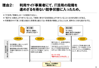 理由２：         利用サイド事業者にて、IT活用の段階を
             進めざるを得ない競争状態に入ったため。
 「IT活用」「情報化」は一つの意味ではない。
 「電子化・自動化」ができていることと、「事業に寄与する知見導出」ができていることには大きな隔たりがある。
 同業種の中で「第二の壁」を越えた事業者と越えてない事業者が勝負しようとしたとき、競争力に大きな差が生ずる。



                  第１の壁                             第２の壁
                  電子化・自動化                          データから、
                  ができているか？                         事業に寄与する知見が
                                                   導出できているか？

         未解決群             解決群               未解決群            解決群

  そ                                   電子化をして、本業の効率化
  れ                                   には成功したけれど、
  ぞ   社内稟議は、紙とハンコがぐ
      るぐると社内を回る。                                      このステップを乗り越えた事
 業れ                  「書類保管費用の削減」など、   「まだまだしゃぶりつくせてい
 者の                                                   業者が、「データ活用、ビジネ
      顧客情報は担当者の手帳に   情報活用とは別の面からのイ    ない」「IT活用の余地はある
 の段                                                   スインテリジェンスの優等生」
      手書きで保存されているだけ、 ンセンティブが働き、この１０   はず」という想いを抱いている。
 状階                                                   として、取り上げられる。
 況に   など。            年間で大きく進展。
  あ
  る                                   キーワードは
  事                                   「電子化はしたけれども…」



                                現在は、この段階の
                                 事業者が多い。
                                                                       10
 