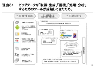 理由３：    ビッグデータを「取得・生成」「蓄積」「処理・分析」
        するためのツールが成熟してきたため。
                              データを蓄積する
       データを把握する・収集する                                        データを処理・分析する
                             処理可能な状態にする

                            ▼大量処理の基盤
           各種センサ技術の成熟
                                     クラウドコンピューティング環境 （IaaSほか）
          ミドルウェアとして通信の活
          用およびクラウドとの連携を
          促すAndroid         ▼大量に蓄積する
                                                  ▼大量のデータを処理する

          移動体通信             DWH                   NoSQL /
                            データウェアハウス
          モジュールの活用

                              ▼データを分析可能な状態とする     Scipy NumPy…
          情報発信や閲覧・購買・コ
          ミュニケーション動態把握。
                               MDM
          （公開APIからのデータ収集）      マスターデータ管理
                                                            トレーニングを重ねた
                                                            優れたアルゴリズム

          二次利用可能な                                                            可
                                                                             視
          統計データ等                                       ▼秘匿と活用の両立             化
                                                      PPDM プライバシ保護データマイニング   技
                                                      （匿名化、秘密計算、再構築計算）       術
          人手による入力データや                                 SDC 統計的開示抑制
          クリックストリーム

                               ▼ためずに、処理する（リアルタイム処理）
           業務付随データ
           （事業者保有データ）             CEP （複合イベント処理）、ストリーム・コンピューティング

                                                                                 11
 