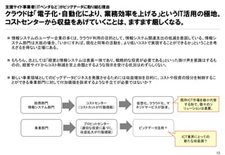 支援サイド事業者（ITベンダなど）がビッグデータに取り組む理由
クラウドは「電子化・自動化により、業務効率を上げる」というIT活用の極地。
コストセンターから収益をあげていくことは、ますます厳しくなる。

 情報システムのユーザー企業の多くは、クラウド利用の目的として、情報システム関連支出の低減を意図している。情報シ
  ステム部門は大抵の場合、「いかにすれば、現在と同等の活動を、より低いコストで実現することができるか」ということを考
  えざるを得ない立場にある。


 もちろん、志としては「経営と情報システムは表裏一体であり、戦略的な投資が必要である」といった掛け声を意識はするも
  のの、経営サイドからコスト削減を至上命題とするような指示を受ける状況はめずらしくない。


 新しい事業領域としてのビッグデータビジネスを発展させるためには収益増加を目的に、コストや投資の按分を制御するこ
  とができる事業部門に対して付加価値を訴求するような手立てが必要ではないか？



                                                   既存ICT市場を縮小代替
        総務部門            コストセンター      仮想化、クラウド化、マ    する形で、個々のソ
      情報システム部門       （コストカットが行動規範）   ネジドサービスが訴求。    リューションは進展。



                        プロヒットセンター
        事業部門          （適切な投資に基づく、     ビッグデータ活用？
                      収益拡大が行動規範）
                                                   ICT業界にとっての
                                                    新たな収益源？


                                                                13
 