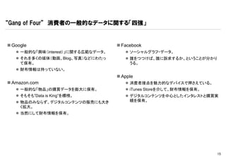 “Gang of Four” 消費者の一般的なデータに関する「四強」


 Google                              Facebook
    一般的な「興味（interest）」に関する広範なデータ。       ソーシャルグラフ・データ。
    それを多くの媒体（動画、Blog、写真）などにわたっ          誰をつつけば、誰に訴求するか、ということが分かり
     て保有。                                 うる。
    財布情報は持っていない。
                                      Apple
 Amazon.com                             消費者接点を魅力的なデバイスで押さえている。
    一般的な「物品」の購買データを膨大に保有。               iTunes Storeを介して、財布情報を保有。
    そもそも”Data is King”を標榜。              デジタルコンテンツを中心としたインタレストと購買実
    物品のみならず、デジタルコンテンツの販売にも大き             績を保有。
     く拡大。
    当然にして財布情報を保有。




                                                                      15
 