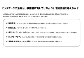 ビッグデータの活用は、事業者に対してどのような付加価値を与えるか？

 将来的にどのような施策を講ずれば良いのかがわかり、事業の効率的な実施を行うことが可能となる。
 具体的には次のような業務プロセスにおいて効用を得ることができる。



   「製品開発」   において、どのような製品を開発することが消費者に対して訴求するのか、ということが分かる。


   「販売促進」   において、誰に、何を、いつ売れば良いのかが分かる。


   「保守・メンテナンス・サポート」    において、いつ、どのようなメンテナンスを行えばよいかが分かる。（総コストの低減も）


   「コンプライアンス」   において、不正の予兆や、特に注視するべき事象が何であるかがわかる。


   「業務基盤・社会インフラの運用」     において、全般的な性能向上・コスト削減が実現される。




                                                                    17
 