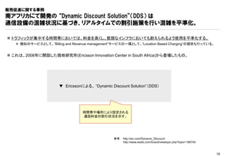 販売促進に関する事例
南アフリカにて開発の “Dynamic Discount Solution”（DDS） は
通信設備の混雑状況に基づき、リアルタイムでの割引施策を行い混雑を平準化。

 トラフィックが集中する時間帯においては、料金を高くし、脆弱なインフラにおいても耐えられるよう使用を平準化する。
    類似のサービスとして、”Billing and Revenue management”サービスの一環として、“Location Based Charging”の提供も行っている。


 これは、2008年に開設した現地研究所(Ericsson Innovation Center in South Africa)から登場したもの。




                      ▼ Ericssonによる、 “Dynamic Discount Solution”（DDS）




                                 時間帯や場所により設定される
                                 通話料金の割引状況を示す。




                                               参考： http://wn.com/Dynamic_Discount
                                                   http://www.esato.com/board/viewtopic.php?topic=186740



                                                                                                           19
 