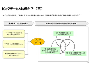 ビッグデータとは何か？ （再）
 ビッグデータとは、 “事業に役立つ知見を導出するための、「高解像」「高頻度生成」「多様・非構造」なデータ」”



    事業実施上のニーズの変化               結果求められるデータ（ビッグデータ）の特徴




  パーソナライゼーションなど
   個々に施策を講じたい。



                       ビッグ
 リアルタイムに施策を講じたい。       データ



 多面的な判断材料に基づいて
    施策を講じたい。



                                                           21
 