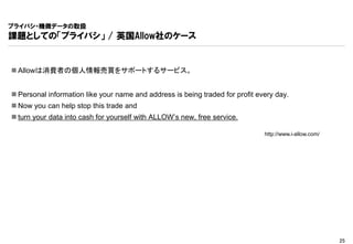 プライバシ・機微データの取扱
課題としての「プライバシ」 / 英国Allow社のケース


 Allowは消費者の個人情報売買をサポートするサービス。


 Personal information like your name and address is being traded for profit every day.
 Now you can help stop this trade and
 turn your data into cash for yourself with ALLOW’s new, free service.

                                                                               http://www.i-allow.com/




                                                                                                         25
 