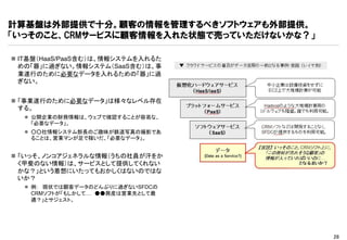 計算基盤は外部提供で十分。顧客の情報を管理するべきソフトウェアも外部提供。
「いっそのこと、CRMサービスに顧客情報を入れた状態で売っていただけないかな？」

 IT基盤（HaaS/PaaS含む）は、情報システムを入れるた
  めの「器」に過ぎない。情報システム（SaaS含む）は、事
  業遂行のために必要なデータを入れるための「器」に過
  ぎない。


 「事業遂行のために必要なデータ」は様々なレベル存在
  する。
   公開企業の財務情報は、ウェブで確認することが容易な、
    「必要なデータ」。
   ○○社情報システム部長のご趣味が鉄道写真の撮影であ
    ることは、営業マンが足で稼いだ、「必要なデータ」。


 「いっそ、ノンコアジェネラルな情報（うちの社員が汗をか
  く甲斐のない情報）は、サービスとして提供してくれない
  かな？」という着想にいたってもおかしくはないのではな
  いか？
   例： 現状では顧客データのどんぶりに過ぎないSFDCの
    CRMソフトが「もしかして… ●●興産は営業先として最
    適？」とサジェスト。




                                           28
 