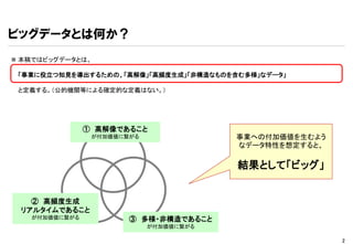 ビッグデータとは何か？
 本稿ではビッグデータとは、

 「事業に役立つ知見を導出するための、「高解像」「高頻度生成」「非構造なものを含む多様」なデータ」

 と定義する。（公的機関等による確定的な定義はない。）




               ① 高解像であること
                が付加価値に繋がる               事業への付加価値を生むよう
                                        なデータ特性を想定すると、

                                        結果として「ビッグ」


   ② 高頻度生成
 リアルタイムであること
   が付加価値に繋がる           ③ 多様・非構造であること
                            が付加価値に繋がる

                                                        2
 
