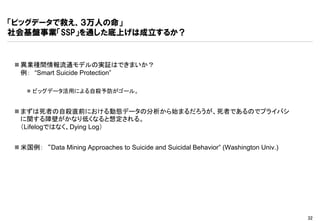 「ビッグデータで救え、３万人の命」
社会基盤事業「SSP」を通した底上げは成立するか？


 異業種間情報流通モデルの実証はできまいか？
  例： “Smart Suicide Protection”

    ビッグデータ活用による自殺予防がゴール。


 まずは死者の自殺直前における動態データの分析から始まるだろうが、死者であるのでプライバシ
  に関する障壁がかなり低くなると想定される。
  （Lifelogではなく、Dying Log）


 米国例： “Data Mining Approaches to Suicide and Suicidal Behavior” (Washington Univ.)




                                                                                      32
 