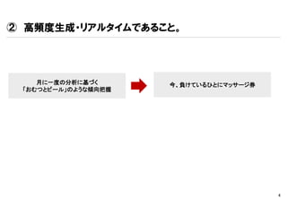 ② 高頻度生成・リアルタイムであること。




    月に一度の分析に基づく      今、負けているひとにマッサージ券
 「おむつとビール」のような傾向把握




                                        4
 