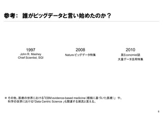 参考： 誰がビッグデータと言い始めたのか？




            1997                   2008                      2010
       John R. Mashey        Nature ビッグデータ特集            英Economist誌
      Chief Scientist, SGI
                                                       大量データ活用特集




 その他、医療の世界における「EBM:evidence-based medicine（根拠に基づいた医療）」 や、
  科学の世界における「Data Centric Science 」も関連する潮流と言える。


                                                                      6
 