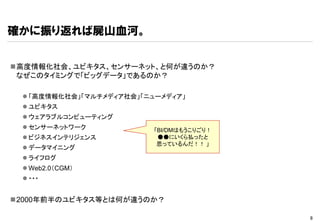 確かに振り返れば屍山血河。


高度情報化社会、ユビキタス、センサーネット、と何が違うのか？
 なぜこのタイミングで「ビッグデータ」であるのか？

  「高度情報化社会」「マルチメディア社会」「ニューメディア」
  ユビキタス
  ウェアラブルコンピューティング
  センサーネットワーク             「BI/DMはもうこりごり！
  ビジネスインテリジェンス            ●●にいくら払ったと
                           思っているんだ！！ 」
  データマイニング
  ライフログ
  Web2.0（CGM）
  ・・・


2000年前半のユビキタス等とは何が違うのか？

                                           8
 