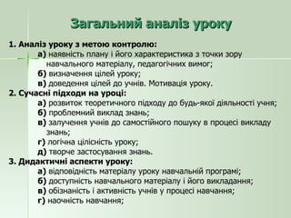 Загальний аналіз уроку 1. Аналіз уроку з метою контролю: а)  наявність плану і його характеристика з точки зору  навчального матеріалу, педагогічних вимог; б)  визначення цілей уроку; в)  доведення цілей до учнів. Мотивація уроку. 2. Сучасні підходи на уроці: а)  розвиток теоретичного підходу до будь-якої діяльності учня; б)  проблемний виклад знань; в)  залучення учнів до самостійного пошуку в процесі викладу  знань; г)  логічна цілісність уроку; д)  творче застосування знань. 3. Дидактичні аспекти уроку: а)  відповідність матеріалу уроку навчальній програмі; б)  доступність навчального матеріалу і його викладання; в)  обізнаність і активність учнів у процесі навчання; г)  наочність навчання; 