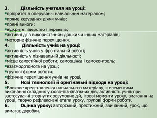 3. Діяльність учителя на уроці: пріоритет в оперуванні навчальним матеріалом; пряме керування діями учнів; прямі вимоги; відкрите лідерство і перевага; активні дії з використанням дошки чи інших матеріалів; моторне фізичне переміщення. 4.  Діяльність учнів на уроці: активність учнів у фронтальній роботі; активність у пізнавальній діяльності; місце самостійної роботи; самооцінка і самоконтроль; взаємодопомога на уроці; групові форми роботи; фізичне переміщення учнів на уроці. 5. Нові технології й оригінальні підходи на уроці: Блокове представлення навчального матеріалу, з елементами виконання складних учбово-пізнавальних дій, активність учнів при застосуванні згорнутих розумових дій, ігрові моменти уроку, змагання на уроці, творчо рефлексивні етапи уроку, групові форми роботи. 6. Оцінка уроку:  авторський, престижний, звичайний, урок, що  вимагає доробки. 