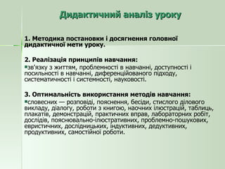 Дидактичний аналіз уроку 1. Методика постановки і досягнення головної дидактичної мети уроку. 2. Реалізація принципів навчання: зв'язку з життям, проблемності в навчанні, доступності і посильності в навчанні, диференційованого підходу, систематичності і системності, науковості. 3. Оптимальність використання методів навчання: словесних — розповіді, пояснення, бесіди, стислого ділового викладу, діалогу, роботи з книгою, наочних ілюстрацій, таблиць, плакатів, демонстрацій, практичних вправ, лабораторних робіт, дослідів, пояснювально-ілюстративних, проблемно-пошукових, евристичних, дослідницьких, індуктивних, дедуктивних, продуктивних, самостійної роботи. 