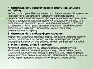 4. Оптимальність конструювання змісту навчального  матеріалу: обсяг та інформаційна насиченість, співвідношення абстрактного і конкретного навчального матеріалу, наявність фактів і аргументації, кількість законів, формул, висновків, що вимагають міцного засвоєння, кількість нових чи спеціальних понять, їхнє доведення до свідомості учнів, виділення головного, істотного і варіативність його представлення, виділення проблемного чи дискусійного матеріалу, блочність і концентричність розташування матеріалу 5. Оптимальність вибору форм навчання: фронтальна робота, групова, парна, бригадна, ланкова форми роботи, колективна чи робота на всіх, індивідуальна робота, диференційовано-групова робота, ділові і рольові ігри на уроці. 6. Рівень знань, умінь і навичок: високий рівень всіх учнів, високий рівень окремих учнів, загальний інтелектуальний рівень уроку, рівень знань, умінь і навичок більшості учнів, середній рівень знань, низький рівень знань, контроль знань з мотивацією, відповідність оцінок знанням учнів, характеристика специфічних творчих знань учнів. 