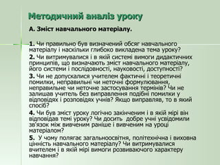 Методичний аналіз уроку А. Зміст навчального матеріалу. 1.  Чи правильно був визначений обсяг навчального матеріалу і наскільки глибоко викладена тема уроку? 2.  Чи витримувалися і в якій системі вимоги дидактичних принципів, що визначають зміст навчального матеріалу, його системи і послідовності, науковості, доступності? 3.  Чи не допускалися учителем фактичні і теоретичні помилки, неправильні чи неточні формулювання, неправильне чи неточне застосування термінів? Чи не залишав учитель без виправлення подібні помилки у відповідях і розповідях учнів? Якщо виправляв, то в який спосіб? 4.  Чи був зміст уроку логічно закінченим і в якій мірі він відповідав темі уроку? Чи досить  добре учні усвідомили зв'язок між вивченим раніше і вивченим на уроці матеріалом? 5.  У чому полягає загальноосвітня, політехнічна і виховна цінність навчального матеріалу? Чи витримувалися вчителем і в якій мірі вимоги розвиваючого характеру навчання? 