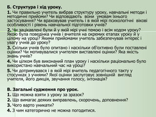 Б. Структура і хід уроку. 1.  Чи правильно учитель вибрав структуру уроку, навчальні методи і методичні прийоми? Чи відповідають  вони  умовам їхнього застосування? Чи враховував учитель і в якій мірі психологічні  вікові особливості і рівень навчальної підготовки учнів? 2.  Чи зацікавлені були й у якій мірі учні темою і всім ходом уроку? Якою була поведінка учнів і вчителя на окремих етапах уроку й у цілому на уроці? Якими прийомами учитель забезпечував інтерес і увагу учнів до уроку? 3.  Скільки учнів було опитано і наскільки об'єктивно були поставлені оцінки? Чи мотивувалися учителем виставлені оцінки? Яка якість знань учнів? 4.  Чи цілком був виконаний план уроку і наскільки раціонально було використано навчальний час на уроці? 5.  Чи дотримувався і в якій мірі вчитель педагогічного такту у стосунках з учнями? Якої оцінки заслуговує зовнішній  вигляд учителя, його дикція, звучання голосу, інтонація? В. Загальні судження про урок. 1.  Що можна взяти з уроку за зразок? 2.  Що вимагає деяких виправлень, скорочень, доповнення? 3.  Чого варто уникати? 4.  З чим категорично не можна погодитися. 
