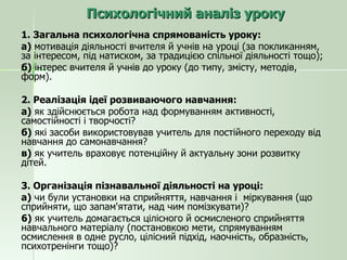 Психологічний аналіз уроку 1. Загальна психологічна спрямованість уроку: а)  мотивація діяльності вчителя й учнів на уроці (за покликанням, за інтересом, під натиском, за традицією спільної діяльності тощо); б)  інтерес вчителя й учнів до уроку (до типу, змісту, методів, форм). 2. Реалізація ідеї розвиваючого навчання: а)  як здійснюється робота над формуванням активності, самостійності і творчості? б)  які засоби використовував учитель для постійного переходу від навчання до самонавчання? в)  як учитель враховує потенційну й актуальну зони розвитку дітей. 3. Організація пізнавальної діяльності на уроці: а)  чи були установки на сприйняття, навчання і  міркування (що сприйняти, що запам'ятати, над чим помізкувати)? 6)  як учитель домагається цілісного й осмисленого сприйняття навчального матеріалу (постановкою мети, спрямуванням осмислення в одне русло, цілісний підхід, наочність, образність, психотренінги тощо)? 