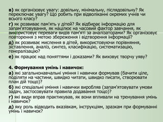 в)  як організовує увагу: довільну, мінімальну, післядовільну? Як переключає увагу? Що робить при відволіканні окремих учнів чи всього класу? г)  як розвиває пам'ять у дітей? Як відбирає інформацію для запам'ятовування, як націлює на часовий фактор завчання, як використовує переваги видів пам'яті за аналізаторами? Як організовує повторення з метою збереження і відтворення інформації? д)  як розвиває мислення в дітей, використовуючи порівняння, зіставлення, аналіз, синтез, класифікацію, систематизацію, генералізацію? е)  як працює над поняттями і доказами? Як виховує творчу уяву? 4. Формування умінь і навичок: а)  які загальнонавчальні уміння і навички формував (бачити ціле, поділяти на частини, швидко читати, швидко писати, створювати план дій тощо)? б)  які спеціальні уміння і навички виробляв (запам'ятовувати умови задач, застосовувати правила додавання тощо)? г)  які види вправ практикував, як вони впливали на тренування умінь і навичок? д)  яку роль відводить вказівкам, інструкціям, зразкам при формуванні умінь і навичок? 