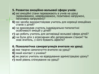 5. Розвиток емоційно-вольової сфери учнів: а)  які емоційні стани переважають в учнів на уроці (врівноважені, неврівноважені, позитивно напружені, негативно напружені)? б)  які засоби використовував учитель для корекції емоційних станів у дітей? в)  чи враховував учитель індивідуально-типологічні особливості емоцій у дітей? г)  що робить учитель для активізації вольової сфери дітей? д)  чи були діти з агресивним або депресивним станом? Чи знає вчитель, у кого бувають афекти? 6. Психологічна саморегуляція вчителя на уроці. а)  яке творче самопочуття вчителя на уроці? б)  який контакт з учнями? в)  як реагує учитель на відвідування адміністрацією уроку? г)  який рівень спілкування на уроці? 