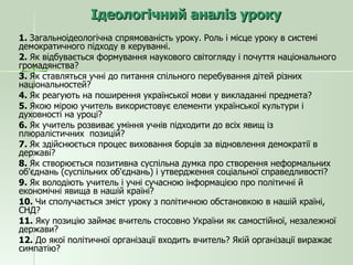 Ідеологічний аналіз уроку 1.  Загальноідеологічна спрямованість уроку. Роль і місце уроку в системі демократичного підходу в керуванні. 2.  Як відбувається формування наукового світогляду і почуття національного громадянства? 3.  Як ставляться учні до питання спільного перебування дітей різних національностей? 4.  Як реагують на поширення української мови у викладанні предмета? 5.  Якою мірою учитель використовує елементи української культури і духовності на уроці? 6.  Як учитель розвиває уміння учнів підходити до всіх явищ із плюралістичних  позицій? 7.  Як здійснюється процес виховання борців за відновлення демократії в державі? 8.  Як створюється позитивна суспільна думка про створення неформальних об'єднань (суспільних об'єднань) і утвердження соціальної справедливості? 9.  Як володіють учитель і учні сучасною інформацією про політичні й економічні явища в нашій країні? 10.  Чи сполучається зміст уроку з політичною обстановкою в нашій країні, СНД? 11.  Яку позицію займає вчитель стосовно України як самостійної, незалежної держави? 12.  До якої політичної організації входить вчитель? Якій організації виражає симпатію? 