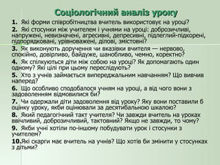 Соціологічний аналіз уроку 1.  Які форми співробітництва вчитель використовує на уроці? 2.  Які стосунки між учителем і учнями на уроці: доброзичливі, напружені, невизначені, агресивні, депресивні, підлеглий-підкорені, підпорядковані, урівноважені, ділові, змістовні? 3.  Як виконують доручення чи вказівки вчителя — нервово, спокійно, довірливо, байдуже, шанобливо, чемно, коректно? 4.  Як спілкуються діти між собою на уроці? Як допомагають один одному? Які цілі при цьому переслідують? 5.  Хто з учнів займається випереджальним навчанням? Що вивчив наперед? 6.  Що особливо сподобалося учням на уроці, а від чого вони з задоволенням відмовилися би? 7.  Чи одержали діти задоволення від уроку? Яку вони поставили б оцінку уроку, якби оцінювали за десятибальною шкалою? 8.  Який педагогічний такт учителя? Чи завжди вчитель на уроках ввічливий, доброзичливий, тактовний? Якщо не завжди, то чому? 9.  Якби учні хотіли по-іншому побудувати урок і стосунки з учителем? 10. Які скарги має вчитель на учнів? Що хотів би змінити у стосунках з дітьми? 