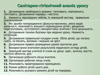 Санітарно-гігієнічний аналіз уроку 1.  Дотримання необхідного режиму: теплового, повітряного, світлового. Дотримання порядку і чистоти. 2.  Наявність відповідних меблів, їх зовнішній вигляд,  правильне розташування. 3.  Які засоби попередження (фізкультхвилинки, зміна видів діяльності, можливість вільного переміщення дітей і введення перегрупувань, аутотренінг) використовує вчитель? Їхня доцільність. 4.  Дотримання техніки безпеки при веденні уроку. Наявність інструкцій. 5.  Дотримання правильної посадки учнів. Облік дітей, що погано чують чи бачать, високих і низьких на зріст. 6.  Дотримання правил розміщення уроків протягом дня. 7.  Використання вчителем результатів медичного огляду дітей. 8.  Зовнішній вигляд учителя й учнів на уроці: одяг, зачіска, взуття, чистота обличчя, рук. 9.  Організація робочого місця вчителя. 10.  Організація робочих місць учнів. 11.  Можливість провітрювання приміщення. 12.  Режим роботи дітей цього дня. 13.  Можливість рухового режиму дітей на перервах. 