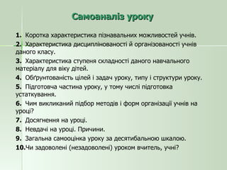 Самоаналіз уроку 1.  Коротка характеристика пізнавальних можливостей учнів. 2.  Характеристика дисциплінованості й організованості учнів даного класу. 3.  Характеристика ступеня складності даного навчального матеріалу для віку дітей. 4.  Обґрунтованість цілей і задач уроку, типу і структури уроку. 5.  Підготовча частина уроку, у тому числі підготовка устаткування. 6.  Чим викликаний підбор методів і форм організації учнів на уроці? 7.  Досягнення на уроці. 8.  Невдачі на уроці. Причини. 9.  Загальна самооцінка уроку за десятибальною шкалою. 10. Чи задоволені (незадоволені) уроком вчитель, учні? 