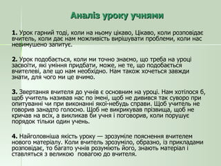 Аналіз уроку учнями 1.  Урок гарний тоді, коли на ньому цікаво, Цікаво, коли розповідає вчитель, коли дає нам можливість вирішувати проблеми, коли нас невимушено запитує. 2.  Урок подобається, коли ми точно знаємо, що треба на уроці засвоїти, які уміння придбати, може, не те, що подобається вчителеві, але що нам необхідно. Нам також хочеться завжди знати, для чого ми це вчимо. 3.  Звертання вчителя до учнів є основним на уроці. Нам хотілося б, щоб учитель називав нас по імені, щоб не дивився так суворо при опитуванні чи при виконанні якої-небудь справи. Щоб учитель не говорив занадто голосно. Щоб не викрикував прізвища, щоб не кричав на всіх, а викликав би учня і поговорив, коли порушує порядок тільки один учень. 4.  Найголовніша якість уроку — зрозуміле пояснення вчителем нового матеріалу. Коли вчитель зрозуміло, образно, із прикладами розповідає, то багато учнів розуміють його, знають матеріал і ставляться з великою  повагою до вчителя. 