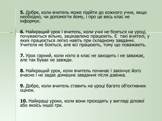 5.  Добре, коли вчитель може підійти до кожного учня, якщо необхідно, чи допомогти йому, і про це весь клас не інформує. 6.  Найкращий урок і вчитель, коли учні не бояться на уроці, почуваються вільно, зацікавлено працюють. Є  такі вчителі, у яких працюється легко навіть при складному завданні. Учителя не бояться, але всі працюють, тому що поважають. 7.  Урок гарний, коли ніхто в клас не заходить і не заважає, але так буває не завжди. 8.  Найкращий урок, коли вчитель починає і закінчує його вчасно і не задає домашнє завдання після дзвінка. 9.  Добре, коли вчитель ставить на уроці багато об'єктивних оцінок. 10.  Найкращі уроки, коли вони проходять у вигляді ділової або якоїсь іншої гри. 