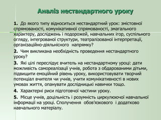 Аналіз нестандартного уроку 1.  До якого типу відноситься нестандартний урок: змістовної спрямованості, комунікативної спрямованості, змагального характеру, досліджень і подорожей, навчальних ігор, суспільного огляду, інтегрованої структури, театралізованої інтерпретації, організаційно-діяльнісного  напрямку? 2.  Чим викликана необхідність проведення нестандартного уроку? 3.  Які цілі переслідує вчитель на нестандартному уроці: дати можливість самореалізації учнів, робота з обдарованими дітьми, підвищити емоційний рівень уроку, використовувати творчий потенціал вчителя чи учнів, учити комунікативності в нових умовах життя, опанувати дослідницькі навички тощо. 4.  Характерні риси підготовчої частини уроку. 5.  Місце учнів, доцільність і розумність циркулюючої навчальної інформації на уроці. Сполучення  обов’язкового  і додатково навчального матеріалу. 