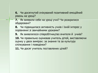 6.  Чи досягнутий очікуваний позитивний емоційний рівень на уроці? 7.  Як виявили себе на уроці учні? Чи розкрилися обдаровані? 8.  Чи підвищилася активність учнів і їхній інтерес у порівнянні зі звичайними уроками? 9.  Як виявлялося співробітництво вчителя й  учнів? 10.  Чи правильно оцінював учитель дітей, виставляючи оцінку у двох вимірах: за знання та за культуру спілкування і поведінки? 11.  Чи досяг учитель поставлених цілей? 