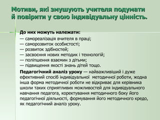 Мотиви, які змушують учителя подумати й повірити у свою індивідуальну цінність.  До них можуть належати: —  самореалізація вчителя в праці; — саморозвиток особистості; — розвиток здібностей; — засвоєння нових методик і технологій; — поліпшення взаємин з дітьми; — підвищення якості знань дітей тощо. Педагогічний аналіз уроку  — найважливіший і дуже ефективний спосіб індивідуальної  методичної роботи, жодна інша форма методичної роботи не відкриває для керівника школи таких сприятливих можливостей для індивідуального навчання педагога, коректування методичного боку його педагогічної діяльності, формування його методичного кредо, як педагогічний аналіз уроку. 