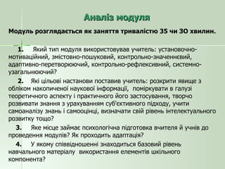 Аналіз модуля Модуль розглядається як заняття тривалістю 35 чи ЗО хвилин. 1.   Який тип модуля використовував учитель: установочно-мотиваційний, змістовно-пошуковий, контрольно-значеннєвий, адаптивно-перетворюючий, контрольно-рефлексивний, системно-узагальнюючий? 2. Які цільові настанови поставив учитель: розкрити явище з обліком накопиченої наукової інформації,  поміркувати в галузі теоретичного аспекту і практичного його застосування, творчо розвивати знання з урахуванням суб'єктивного підходу, учити самоаналізу знань і самооцінці, визначати свій рівень інтелектуального розвитку тощо? 3. Яке місце займає психологічна підготовка вчителя й учнів до проведення модулів? Як проходить адаптація? 4. У якому співвідношенні знаходиться базовий рівень навчального матеріалу  використання елементів шкільного компонента? 