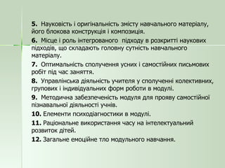 5.  Науковість і оригінальність змісту навчального матеріалу, його блокова конструкція і композиція. 6.  Місце і роль інтегрованого  підходу в розкритті наукових підходів, що складають головну сутність навчального матеріалу. 7.  Оптимальність сполучення усних і самостійних письмових робіт під час заняття. 8.  Управлінська діяльність учителя у сполученні колективних, групових і індивідуальних форм роботи в модулі. 9.  Методична забезпеченість модуля для прояву самостійної пізнавальної діяльності учнів. 10.  Елементи психодіагностики в модулі. 11.  Раціональне використання часу на інтелектуальний розвиток дітей. 12.  Загальне емоційне тло модульного навчання. 