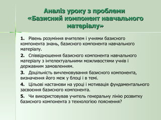 Аналіз уроку з проблеми  «Базисний компонент навчального матеріалу» 1.  Рівень розуміння вчителем і учнями базисного компонента знань, базисного компонента навчального матеріалу. 2.  Співвідношення базисного компонента навчального матеріалу з інтелектуальними можливостями учнів і державним замовленням. 3.  Доцільність вичленовування базисного компонента, визначення його меж у блоці і в темі. 4.  Цільові настанови на уроці і мотивація фундаментального засвоєння базисного компонента. 5.  Чи використовував учитель генеральну лінію розвитку базисного компонента з технологією пояснення? 
