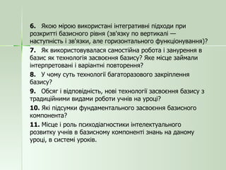 6.  Якою мірою використані інтегративні підходи при розкритті базисного рівня (зв'язку по вертикалі — наступність і зв'язки, але горизонтального функціонування)? 7.  Як використовувалася самостійна робота і занурення в базис як технологія засвоєння базису? Яке місце займали інтерпретовані і варіантні повторення? 8.  У чому суть технології багаторазового закріплення базису? 9.  Обсяг і відповідність, нові технології засвоєння базису з традиційними видами роботи учнів на уроці? 10.  Які підсумки фундаментального засвоєння базисного компонента? 11.  Місце і роль психодіагностики інтелектуального розвитку учнів в базисному компоненті знань на даному уроці, в системі уроків. 