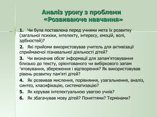 Аналіз уроку з проблеми  «Розвиваюче навчання» 1.  Чи була поставлена перед учнями мета їх розвитку (загальної психіки, інтелекту, інтересу, емоцій, волі, здібностей)? 2.  Які прийоми використовував учитель для активізації сприймаючої пізнавальної діяльності дітей? 3.  Чи визначив обсяг інформації для запам'ятовування близько до тексту, орієнтованого чи вибіркового запам′ятовування, збереження і відтворення? Як використовував рівень розвитку пам'яті дітей? 4.  Як розвивав мислення, порівняння, узагальнення, аналіз, синтез, класифікацію, систематизацію? 5.  Як керував інтелектуальною увагою учнів? 6.  Як збагачував мову дітей? Поняттями? Термінами? 