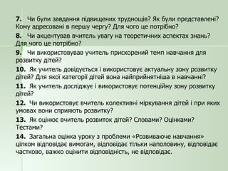 7.  Чи були завдання підвищених труднощів? Як були представлені? Кому адресовані в першу чергу? Для чого це потрібно? 8.  Чи акцентував вчитель увагу на теоретичних аспектах знань? Для чого це потрібно? 9.  Чи використовував учитель прискорений темп навчання для розвитку дітей? 10.  Як учитель довідується і використовує актуальну зону розвитку дітей? Для якої категорії дітей вона найприйнятніша в навчанні? 11.  Як учитель досліджує і використовує потенційну зону розвитку дітей? 12.  Чи використовує вчитель колективні міркування дітей і при яких умовах вони сприяють розвитку? 13.  Як оцінює вчитель розвиток дітей? Словами? Оцінками? Тестами? 14.  Загальна оцінка уроку з проблеми «Розвиваюче навчання» цілком відповідає вимогам, відповідає тільки наполовину, відповідає частково, важко оцінити відповідність, не відповідає. 