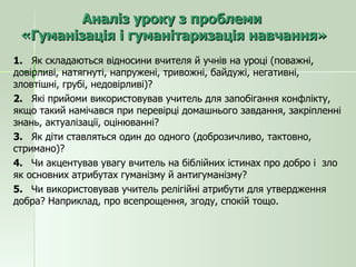 Аналіз уроку з проблеми  «Гуманізація і гуманітаризація навчання» 1.  Як складаються відносини вчителя й учнів на уроці (поважні, довірливі, натягнуті, напружені, тривожні, байдужі, негативні, зловтішні, грубі, недовірливі)? 2.  Які прийоми використовував учитель для запобігання конфлікту, якщо такий намічався при перевірці домашнього завдання, закріпленні знань, актуалізації, оцінюванні? 3.  Як діти ставляться один до одного (доброзичливо, тактовно, стримано)? 4.  Чи акцентував увагу вчитель на біблійних істинах про добро і  зло як основних атрибутах гуманізму й антигуманізму? 5.  Чи використовував учитель релігійні атрибути для утвердження добра? Наприклад, про всепрощення, згоду, спокій тощо. 