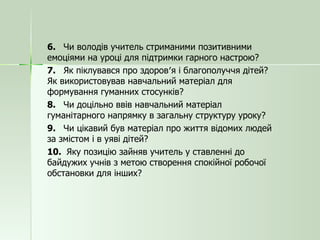 6.  Чи володів учитель стриманими позитивними емоціями на уроці для підтримки гарного настрою? 7.  Як піклувався про здоров′я і благополуччя дітей? Як використовував навчальний матеріал для формування гуманних стосунків? 8.  Чи доцільно ввів навчальний матеріал гуманітарного напрямку в загальну структуру уроку? 9.  Чи цікавий був матеріал про життя відомих людей за змістом і в уяві дітей? 10.  Яку позицію зайняв учитель у ставленні до байдужих учнів з метою створення спокійної робочої обстановки для інших? 