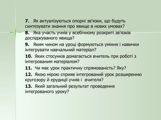 7.  Як актуалізуються опорні зв'язки, що будуть синтезувати знання про явище в нових умовах? 8.  Яка участь учнів у всебічному розкриті зв'язків досліджуваного явища? 9.  Яким чином на уроці формуються уміння і навички інтегрувати навчальний матеріал? 10.  Яких стосунків домагається вчитель при роботі з інтегрованим матеріалом? 11.  Чи має урок практичну спрямованість? Яку? 12.  Якою мірою сприяв інтегрований урок розширенню кругозору й ерудиції учнів і  вчителя? 13.  Який загальний результат проведення інтегрованого уроку? 