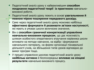 Педагогічний аналіз уроку є найважливішим  способом поєднання педагогічної теорії  із практикою  навчально-виховної роботи. Педагогічний аналіз уроку лежить в основі  узагальнення й певною мірою поширення передового досвіду.  Саме через педагогічний аналіз уроку можливо найбільш  ефективно формувати й розвивати зв'язки наступності , які мають в умовах школи величезне значення. Він є  способом граничної конкретизації управління навчально-виховним процесом , що дає можливість шляхом особистого оперативного втручання керівника школи впливати на методи навчання, на відбір і формування навчального матеріалу, на форми організації пізнавальної діяльності учнів, на збільшення типів уроків відповідно до вимог програм тощо.  У процесі управління школою педагогічний аналіз уроку  найбільш активно  й безпосередньо  впливає на кінцеві результати  навчально-виховного процесу. 
