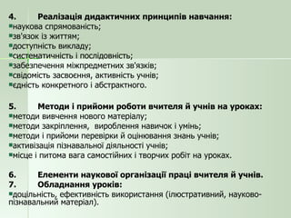 4. Реалізація дидактичних принципів навчання: наукова спрямованість; зв'язок із життям; доступність викладу; систематичність і послідовність; забезпечення міжпредметних зв'язків; свідомість засвоєння, активність учнів; єдність конкретного і абстрактного. 5. Методи і прийоми роботи вчителя й учнів на уроках: методи вивчення нового матеріалу; методи закріплення,  вироблення навичок і умінь; методи і прийоми перевірки й оцінювання знань учнів; активізація пізнавальної діяльності учнів; місце і питома вага самостійних і творчих робіт на уроках. 6. Елементи наукової організації праці вчителя й учнів. 7. Обладнання уроків: доцільність, ефективність використання (ілюстративний, науково-пізнавальний матеріал). 