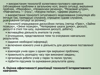 •  використаним технологій колективно-групового навчання (обговорення проблеми в загальному колі, аналіз ситуації, вирішення проблем, «Мікрофон». «Незакінчені речення», "Мозковий штурм», «Навчаючись — учусь", «Ажурна пилка», «Дерево рішень»), •  використання технології ситуативного моделювання (симуляція або імітація гри, громадські слухання, спрощене судове слухання, розігрування ситуації за ролями); •  технології опрацювання дискусійних питань (метод «Прес», «Займи позицію», «Зміни позицію», "Неперервна шкала думок», дискусії, дискусії в стилі ток-шоу, оцінювання дискусії, дебати); •  мотиваційна діяльність вчителя та учнів; •  оголошення, представлення теми та очікуваних навчальних результатів; •  надання необхідної інформації; •  включення кожного учня в діяльність для досягнення поставленої мети; •  взаємодія учнів один з одним при вирішенні проблеми; •  правильність розподілу часу при виконанні завдань; •  організація роботи учнів у парах та малих групах; •  підбиття підсумків та оцінювання результатів уроку. 4. Оцінка ефективності реалізації технології інтерактивного навчання. 