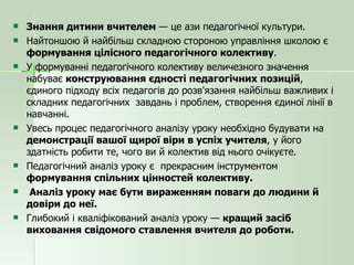 Знання дитини вчителем  — це ази педагогічної культури.  Найтоншою й найбільш складною стороною управління школою є  формування цілісного педагогічного колективу . У формуванні педагогічного колективу величезного значення  набуває  конструювання єдності педагогічних позицій , єдиного підходу всіх педагогів до розв'язання найбільш важливих і складних педагогічних  завдань і проблем, створення єдиної лінії в навчанні. Увесь процес педагогічного аналізу уроку необхідно будувати на  демонстрації вашої щирої віри в успіх учителя , у його здатність робити те, чого ви й колектив від нього очікуєте. Педагогічний аналіз уроку є  прекрасним інструментом  формування спільних цінностей колективу. Аналіз уроку має бути вираженням поваги до людини й довіри до неї. Глибокий і кваліфікований аналіз уроку —  кращий засіб виховання свідомого ставлення вчителя до роботи. 